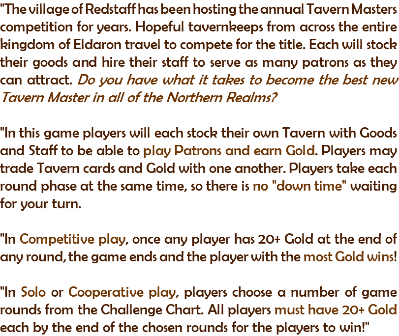 "The village of Redstaff has been hosting the annual Tavern Masters competition for years. Hopeful tavernkeeps from across the entire kingdom of Eldaron travel to compete for the title. Each will stock their goods and hire their staff to serve as many patrons as they can attract. Do you have what it takes to become the best new Tavern Master in all of the Northern Realms? "In this game players will each stock their own Tavern with Goods and Staff to be able to play Patrons and earn Gold. Players may trade Tavern cards and Gold with one another. Players take each round phase at the same time, so there is no "down time" waiting for your turn. "In Competitive play, once any player has 20+ Gold at the end of any round, the game ends and the player with the most Gold wins! "In Solo or Cooperative play, players choose a number of game rounds from the Challenge Chart. All players must have 20+ Gold each by the end of the chosen rounds for the players to win!"