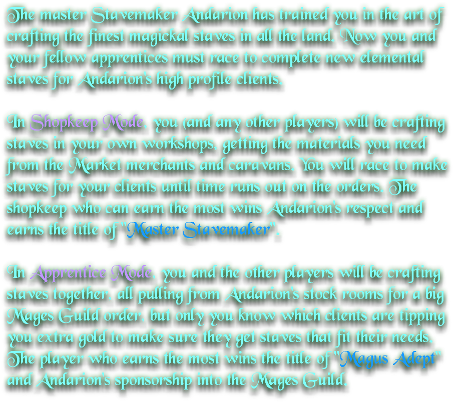 The master Stavemaker Andarion has trained you in the art of crafting the finest magickal staves in all the land. Now you and your fellow apprentices must race to complete new elemental staves for Andarion's high profile clients. In Shopkeep Mode, you (and any other players) will be crafting staves in your own workshops, getting the materials you need from the Market merchants and caravans. You will race to make staves for your clients until time runs out on the orders. The shopkeep who can earn the most wins Andarion's respect and earns the title of "Master Stavemaker". In Apprentice Mode, you and the other players will be crafting staves together, all pulling from Andarion's stock rooms for a big Mages Guild order, but only you know which clients are tipping you extra gold to make sure they get staves that fit their needs. The player who earns the most wins the title of "Magus Adept" and Andarion's sponsorship into the Mages Guild.